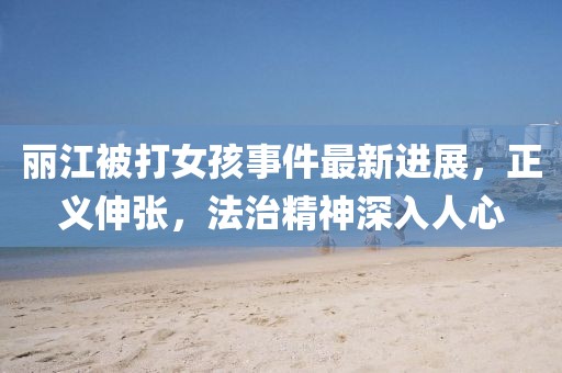 麗江被打女孩事件最新進(jìn)展，正義伸張，法治精神深入人心