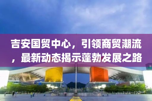 吉安國(guó)貿(mào)中心，引領(lǐng)商貿(mào)潮流，最新動(dòng)態(tài)揭示蓬勃發(fā)展之路