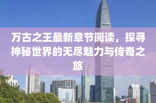萬古之王最新章節(jié)閱讀，探尋神秘世界的無盡魅力與傳奇之旅