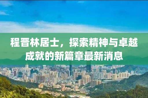 程晉林居士，探索精神與卓越成就的新篇章最新消息