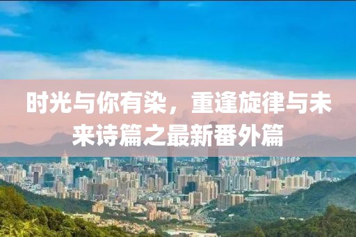 時(shí)光與你有染，重逢旋律與未來詩篇之最新番外篇