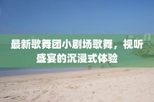 最新歌舞團小劇場歌舞，視聽盛宴的沉浸式體驗