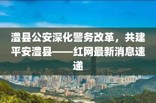 澧縣公安深化警務改革，共建平安澧縣——紅網(wǎng)最新消息速遞