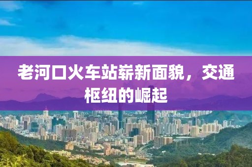 老河口火車(chē)站嶄新面貌，交通樞紐的崛起