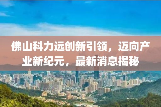 佛山科力遠(yuǎn)創(chuàng)新引領(lǐng)，邁向產(chǎn)業(yè)新紀(jì)元，最新消息揭秘