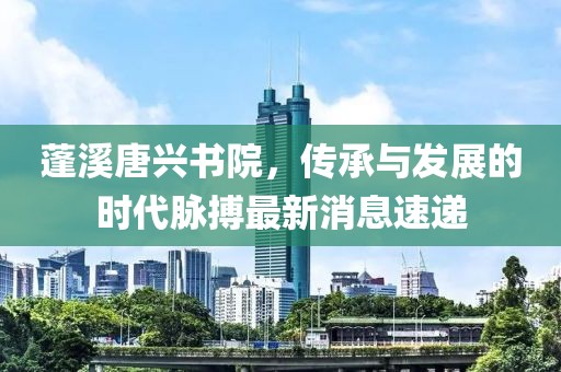 蓬溪唐興書院，傳承與發(fā)展的時代脈搏最新消息速遞