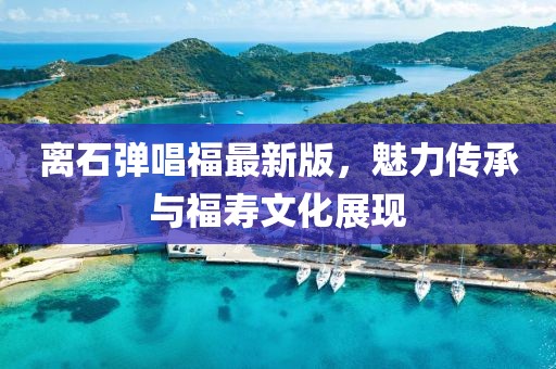 離石彈唱福最新版，魅力傳承與福壽文化展現(xiàn)