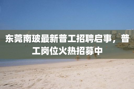東莞南玻最新普工招聘啟事，普工崗位火熱招募中
