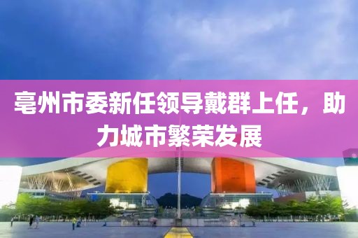 亳州市委新任領(lǐng)導(dǎo)戴群上任，助力城市繁榮發(fā)展