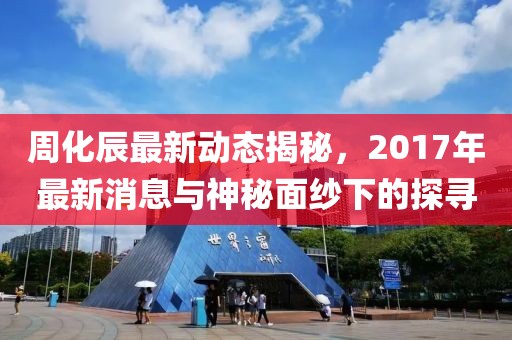 周化辰最新動(dòng)態(tài)揭秘，2017年最新消息與神秘面紗下的探尋