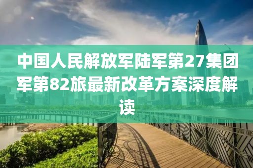 中國人民解放軍陸軍第27集團(tuán)軍第82旅最新改革方案深度解讀