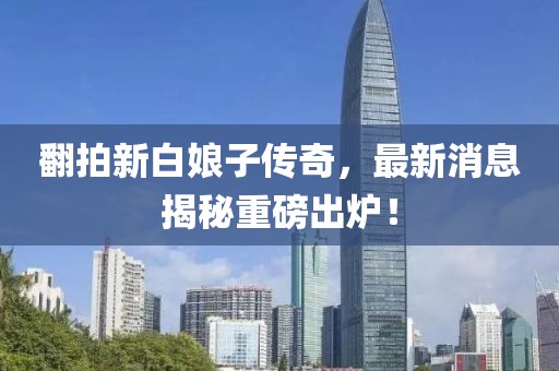 翻拍新白娘子傳奇，最新消息揭秘重磅出爐！