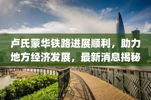 盧氏蒙華鐵路進展順利，助力地方經(jīng)濟發(fā)展，最新消息揭秘