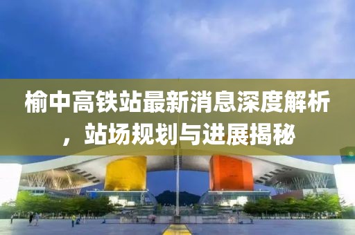 榆中高鐵站最新消息深度解析，站場規(guī)劃與進(jìn)展揭秘