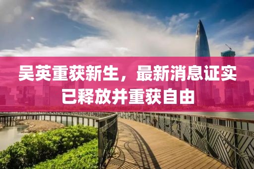 吳英重獲新生，最新消息證實已釋放并重獲自由