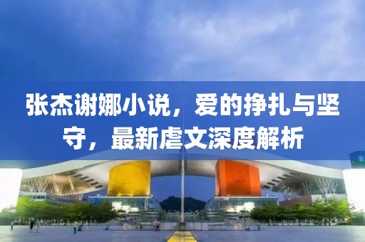 張杰謝娜小說(shuō)，愛(ài)的掙扎與堅(jiān)守，最新虐文深度解析